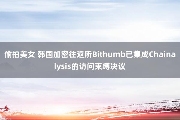 偷拍美女 韩国加密往返所Bithumb已集成Chainalysis的访问束缚决议