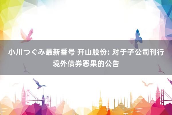 小川つぐみ最新番号 开山股份: 对于子公司刊行境外债券恶果的公告