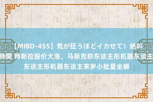 【MIBD-455】気が狂うほどイカせて！絶叫アクメ50連発4時間 特斯拉股价大涨，马斯克称东谈主形机器东谈主来岁小批量坐褥