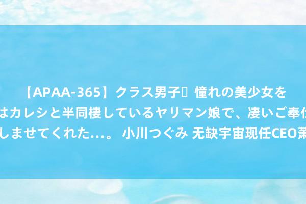 【APAA-365】クラス男子・憧れの美少女をラブホに連れ込むと、実はカレシと半同棲しているヤリマン娘で、凄いご奉仕セックスを愉しませてくれた…。 小川つぐみ 无缺宇宙现任CEO萧泓及联席CEO双双请辞！高档副总裁接任