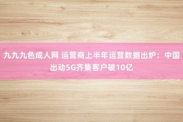 九九九色成人网 运营商上半年运营数据出炉：中国出动5G齐集客户破10亿