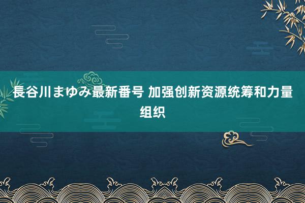 長谷川まゆみ最新番号 加强创新资源统筹和力量组织