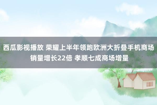 西瓜影视播放 荣耀上半年领跑欧洲大折叠手机商场 销量增长22倍 孝顺七成商场增量