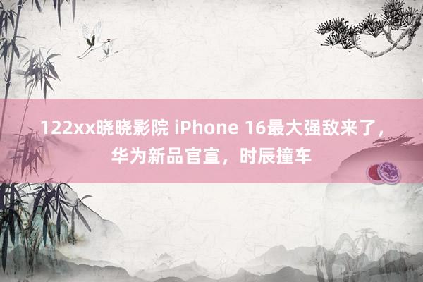 122xx晓晓影院 iPhone 16最大强敌来了，华为新品官宣，时辰撞车