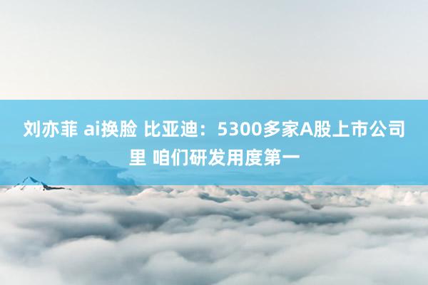 刘亦菲 ai换脸 比亚迪：5300多家A股上市公司里 咱们研发用度第一