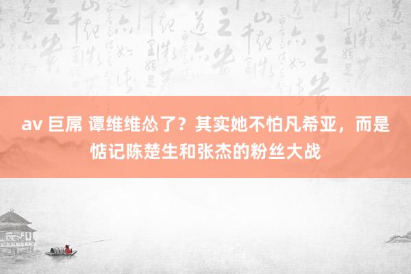 av 巨屌 谭维维怂了？其实她不怕凡希亚，而是惦记陈楚生和张杰的粉丝大战