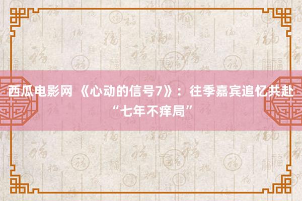 西瓜电影网 《心动的信号7》：往季嘉宾追忆共赴“七年不痒局”