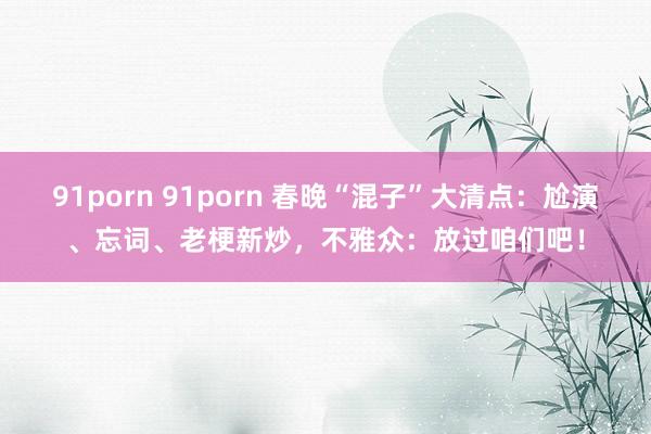 91porn 91porn 春晚“混子”大清点：尬演、忘词、老梗新炒，不雅众：放过咱们吧！