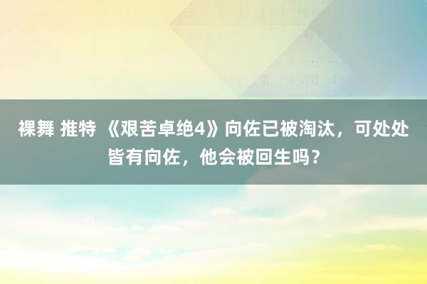 裸舞 推特 《艰苦卓绝4》向佐已被淘汰，可处处皆有向佐，他会被回生吗？