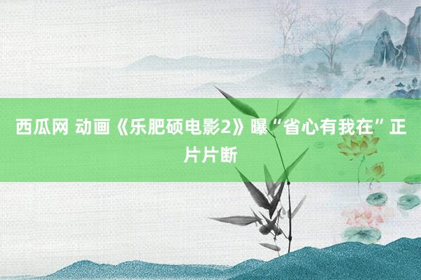 西瓜网 动画《乐肥硕电影2》曝“省心有我在”正片片断