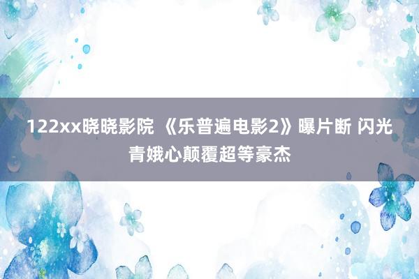 122xx晓晓影院 《乐普遍电影2》曝片断 闪光青娥心颠覆超等豪杰