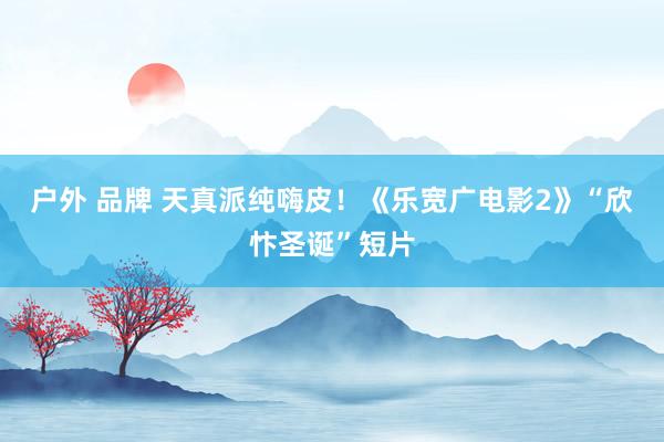 户外 品牌 天真派纯嗨皮！《乐宽广电影2》“欣忭圣诞”短片