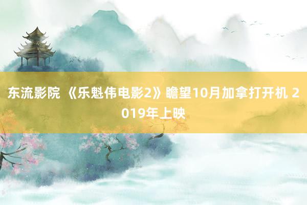 东流影院 《乐魁伟电影2》瞻望10月加拿打开机 2019年上映