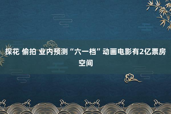 探花 偷拍 业内预测“六一档”动画电影有2亿票房空间