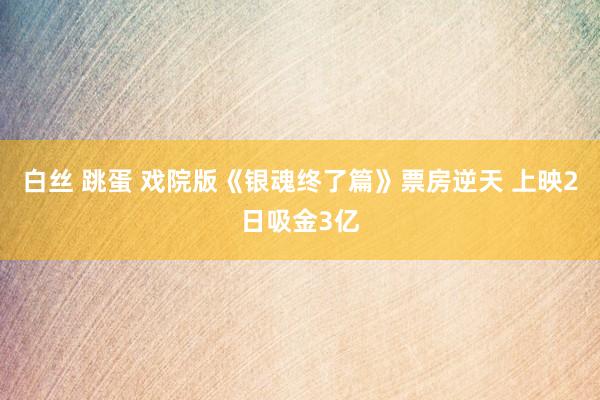 白丝 跳蛋 戏院版《银魂终了篇》票房逆天 上映2日吸金3亿