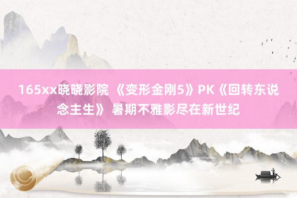 165xx晓晓影院 《变形金刚5》PK《回转东说念主生》 暑期不雅影尽在新世纪