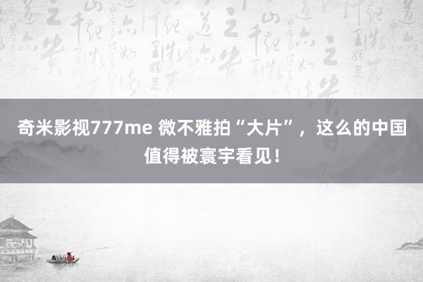 奇米影视777me 微不雅拍“大片”，这么的中国值得被寰宇看见！