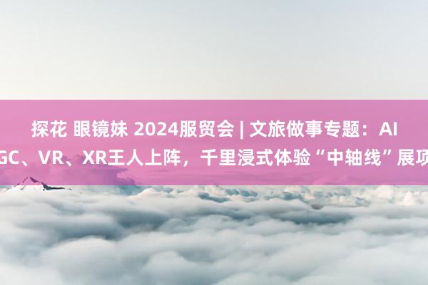 探花 眼镜妹 2024服贸会 | 文旅做事专题：AIGC、VR、XR王人上阵，千里浸式体验“中轴线”展项