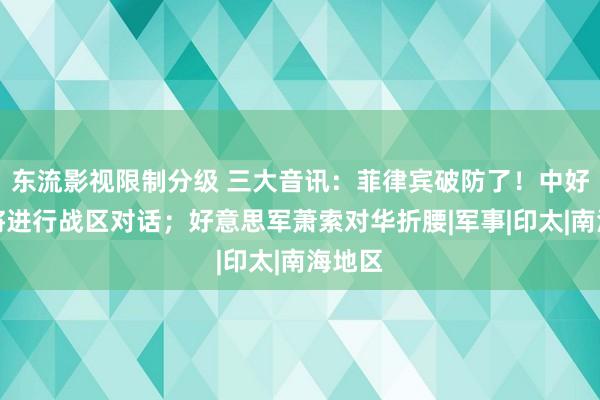 东流影视限制分级 三大音讯：菲律宾破防了！中好意思将进行战区对话；好意思军萧索对华折腰|军事|印太|南海地区