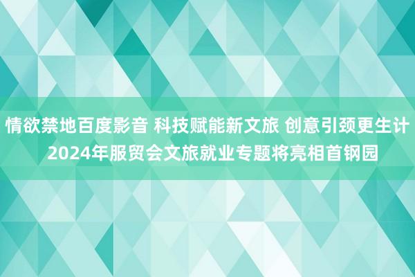 情欲禁地百度影音 科技赋能新文旅 创意引颈更生计  2024年服贸会文旅就业专题将亮相首钢园