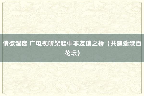 情欲湿度 广电视听架起中非友谊之桥（共建端淑百花坛）