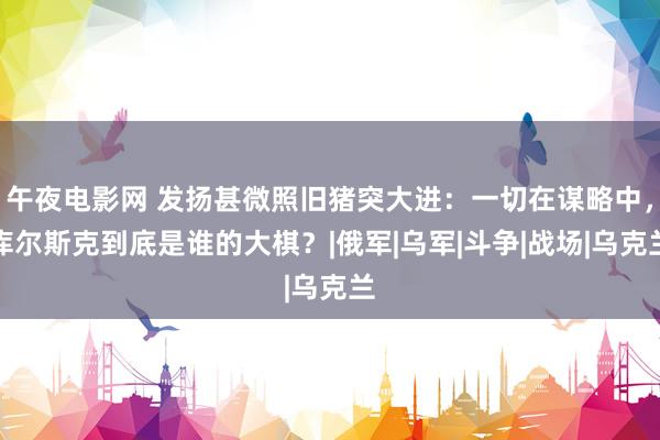 午夜电影网 发扬甚微照旧猪突大进：一切在谋略中，库尔斯克到底是谁的大棋？|俄军|乌军|斗争|战场|乌克兰