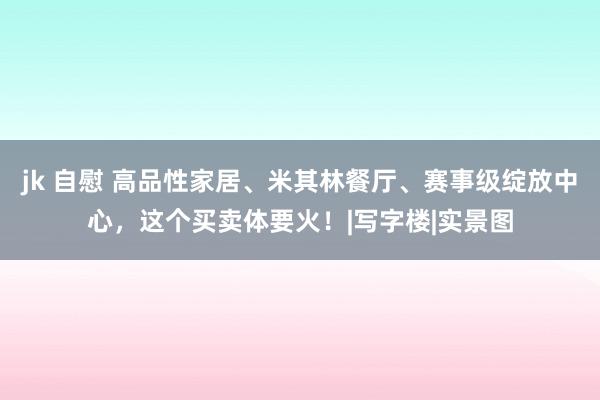 jk 自慰 高品性家居、米其林餐厅、赛事级绽放中心，这个买卖体要火！|写字楼|实景图