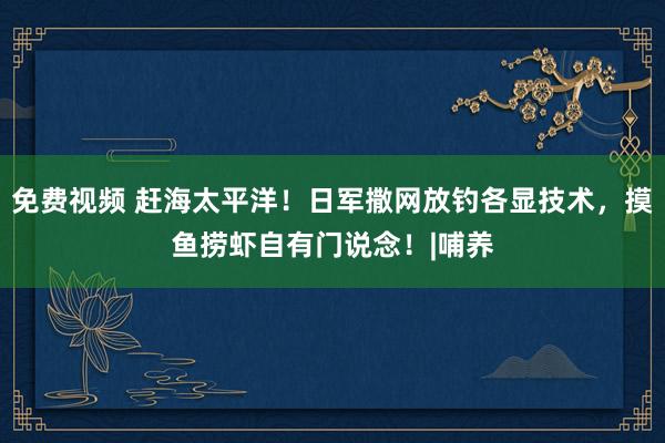 免费视频 赶海太平洋！日军撒网放钓各显技术，摸鱼捞虾自有门说念！|哺养