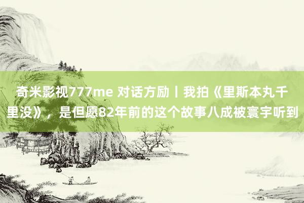 奇米影视777me 对话方励丨我拍《里斯本丸千里没》，是但愿82年前的这个故事八成被寰宇听到