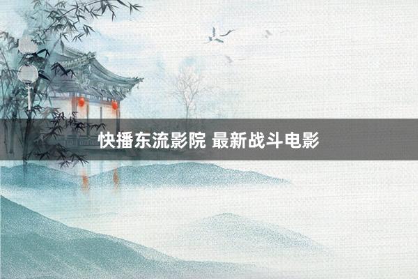 快播东流影院 最新战斗电影