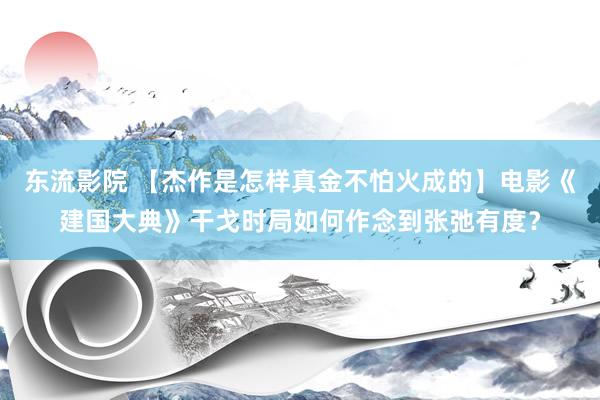 东流影院 【杰作是怎样真金不怕火成的】电影《建国大典》干戈时局如何作念到张弛有度？