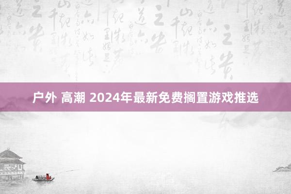 户外 高潮 2024年最新免费搁置游戏推选