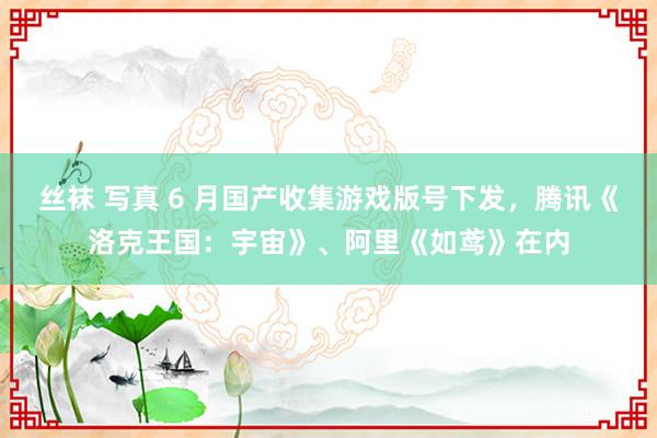 丝袜 写真 6 月国产收集游戏版号下发，腾讯《洛克王国：宇宙》、阿里《如鸢》在内