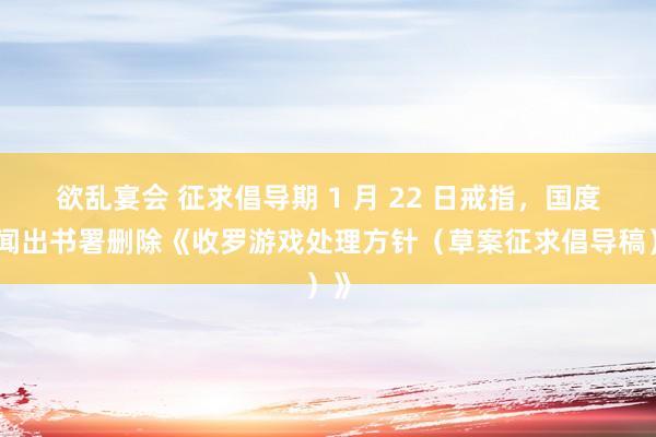 欲乱宴会 征求倡导期 1 月 22 日戒指，国度新闻出书署删除《收罗游戏处理方针（草案征求倡导稿）》