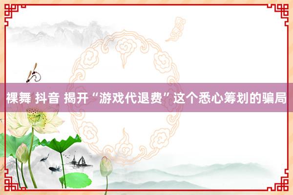 裸舞 抖音 揭开“游戏代退费”这个悉心筹划的骗局