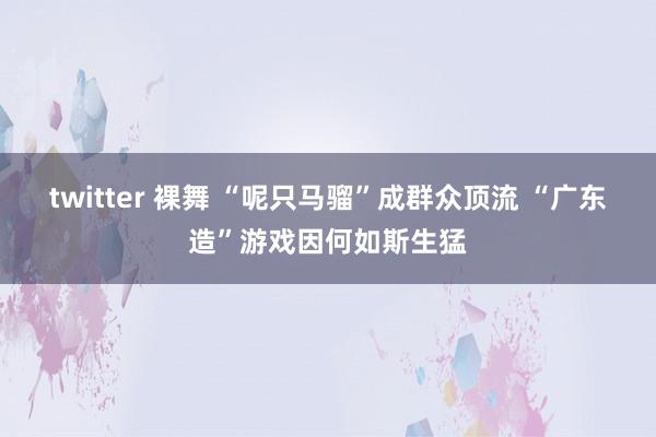 twitter 裸舞 “呢只马骝”成群众顶流 “广东造”游戏因何如斯生猛