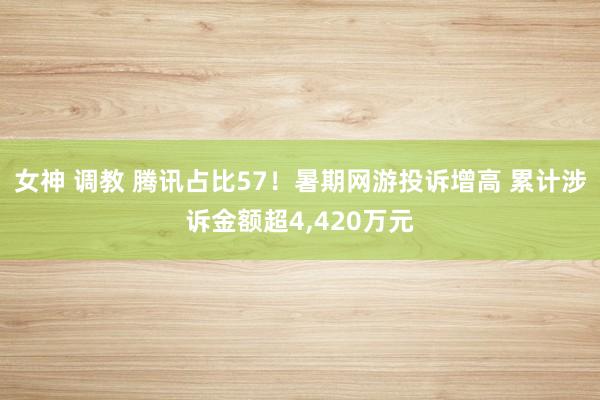 女神 调教 腾讯占比57！暑期网游投诉增高 累计涉诉金额超4,420万元