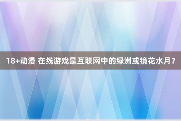 18+动漫 在线游戏是互联网中的绿洲或镜花水月？