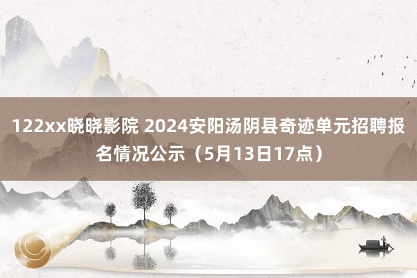 122xx晓晓影院 2024安阳汤阴县奇迹单元招聘报名情况公示（5月13日17点）