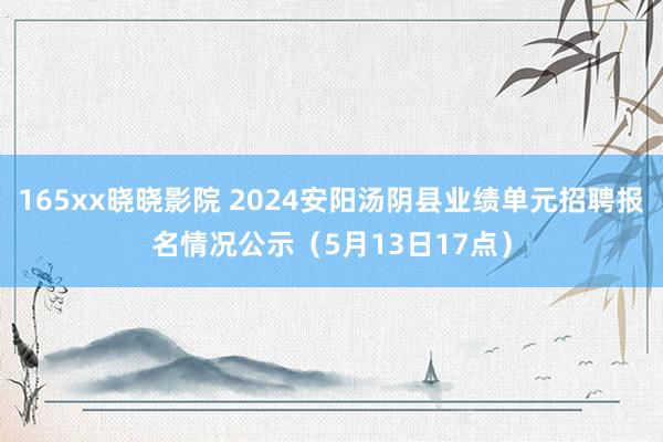 165xx晓晓影院 2024安阳汤阴县业绩单元招聘报名情况公示（5月13日17点）