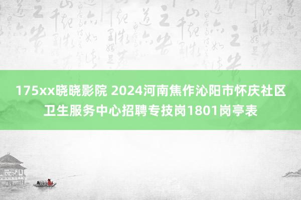 175xx晓晓影院 2024河南焦作沁阳市怀庆社区卫生服务中心招聘专技岗1801岗亭表