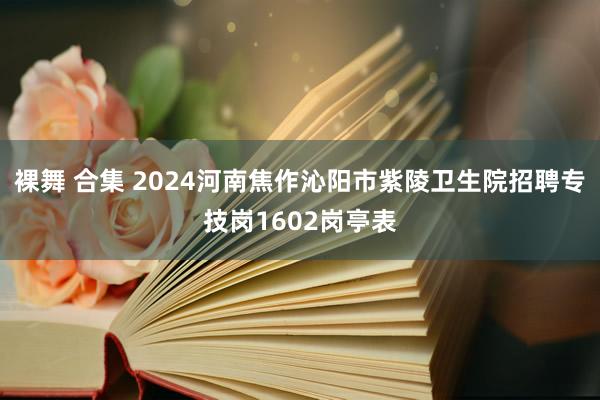 裸舞 合集 2024河南焦作沁阳市紫陵卫生院招聘专技岗1602岗亭表