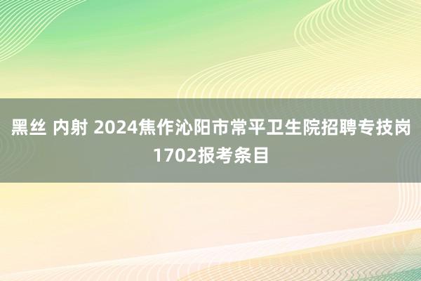 黑丝 内射 2024焦作沁阳市常平卫生院招聘专技岗1702报考条目