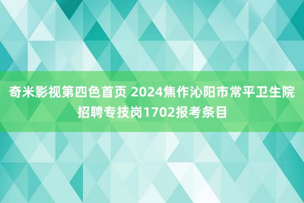 奇米影视第四色首页 2024焦作沁阳市常平卫生院招聘专技岗1702报考条目