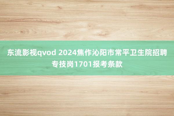 东流影视qvod 2024焦作沁阳市常平卫生院招聘专技岗1701报考条款