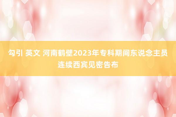 勾引 英文 河南鹤壁2023年专科期间东说念主员连续西宾见密告布