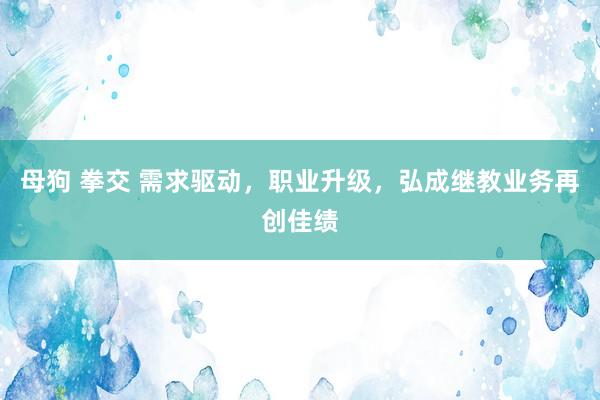 母狗 拳交 需求驱动，职业升级，弘成继教业务再创佳绩