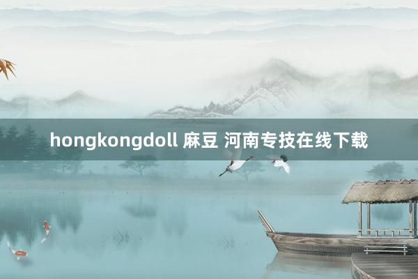 hongkongdoll 麻豆 河南专技在线下载