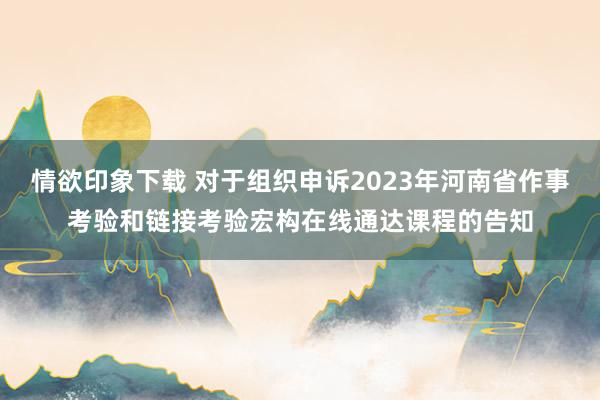 情欲印象下载 对于组织申诉2023年河南省作事考验和链接考验宏构在线通达课程的告知