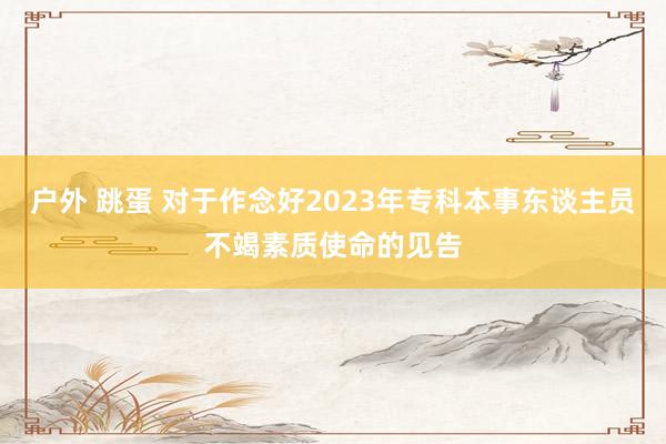 户外 跳蛋 对于作念好2023年专科本事东谈主员不竭素质使命的见告